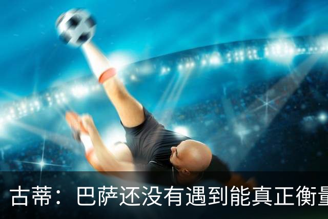 古蒂：巴萨还没有遇到能真正衡量他们的对手，比如巴黎、皇马